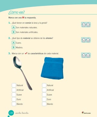 ¿Cómo	vas?
Marca con una tu respuesta.
1.	 ¿Qué	tienen	en	común	la	lana	y	la	greda?
A 	Son	materiales	naturales.
B 	Son	materiales	artificiales.
2.	 ¿Qué	tipo	de	material	se	obtiene	de	los	árboles?
A 	Cuero.
B 	Madera.
3.	 Marca	con	un		 	las	características	de	cada	material.
	Natural	 	Natural
	Artificial	 	Artificial
	Suave	 	Suave
	Duro	 	Duro
	Blando	 	Blando
130 _ciento _treinta
 