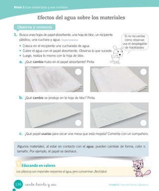 Módulo 3 / Los materiales y sus cambios
Algunos	materiales,	al	estar	en	contacto	con	el	agua,	pueden	cambiar	de	forma,	color	o	
tamaño.	Por	ejemplo,	el	papel	se	deshace.
1. Busca	unas	hojas	de	papel	absorbente,	una	hoja	de	bloc,	un	recipiente
plástico,	una	cuchara	y	agua.	Experimentar
• Coloca	en	el	recipiente	una	cucharada	de	agua.
• Cubre	el	agua	con	el	papel	absorbente.	Observa	lo	que	sucede.
• Luego,	realiza	lo	mismo	con	la	hoja	de	bloc.
a. ¿Qué	cambio	hubo	en	el	papel	absorbente?	Pinta.
b. ¿Qué	cambio	se	produjo	en	la	hoja	de	bloc?	Pinta.
c. ¿Qué	papel	usarías	para	secar	una	mesa	que	está	mojada?	Comenta	con	un	compañero.
Observa y comenta
Efectos del agua sobre los materiales
Los plásticos son materiales resistentes al agua, pero contaminan. ¡Recíclalos!
Educando en valores
Si	no	recuerdas
cómo	observar,
usa	el	desplegable
de	habilidades.	
136 Unidad 4 / Ciencias Físicas y Químicas
_ciento _treinta y _seis
 