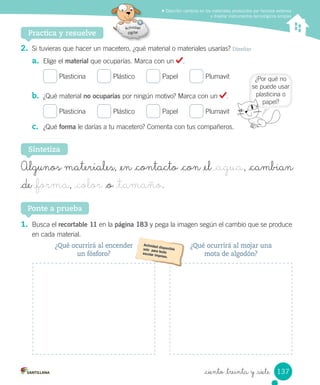 Describir cambios en los materiales producidos por factores externos
y diseñar instrumentos tecnológicos simples
Practica y resuelve
2. Si	tuvieras	que	hacer	un	macetero,	¿qué	material	o	materiales	usarías?	Diseñar
a. Elige	el	material	que	ocuparías.	Marca	con	un	 .
	Plasticina						 	Plástico						 	Papel						 	Plumavit
b. ¿Qué	material	no ocuparías	por	ningún	motivo?	Marca	con	un	 .
	Plasticina						 	Plástico						 	Papel						 	Plumavit
c. ¿Qué	forma	le	darías	a	tu	macetero?	Comenta	con	tus	compañeros.
1. Busca	el	recortable 11	en	la	página 183	y	pega	la	imagen	según	el	cambio	que	se	produce
en	cada	material.
Ponte a prueba
Sintetiza
Algunos materiales, _en _contacto _con _el _agua, _cambian
_de _forma, _color _o _tamaño.
¿Por	qué	no	
se	puede	usar	
plasticina	o	
papel?
¿Qué ocurrirá al mojar una
mota de algodón?
¿Qué ocurrirá al encender
un fósforo?
137
_ciento _treinta y _siete
 