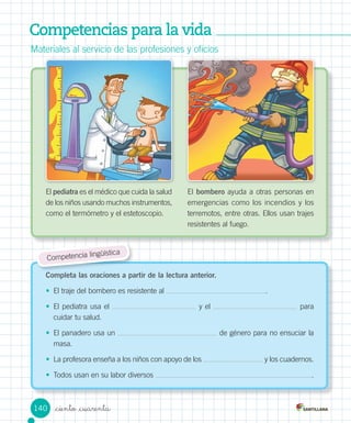 Competencias para la vida
Materiales	al	servicio	de	las	profesiones	y	oficios
El	pediatra	es	el	médico	que	cuida	la	salud	
de	los	niños	usando	muchos	instrumentos,	
como	el	termómetro	y	el	estetoscopio.
	
El	bombero	ayuda	a	otras	personas	en	
emergencias	como	los	incendios	y	los	
terremotos,	entre	otras.	Ellos	usan	trajes	
resistentes	al	fuego.
Completa las oraciones a partir de la lectura anterior.
•	 El	traje	del	bombero	es	resistente	al	 .
•	 El	pediatra	usa	el	 	y	el	 	para	
cuidar	tu	salud.
•	 El	panadero	usa	un	 	de	género	para	no	ensuciar	la	
masa.	
•	 La	profesora	enseña	a	los	niños	con	apoyo	de	los	 	y	los	cuadernos.
•	 Todos	usan	en	su	labor	diversos	 .
Competencia	lingüística
140 _ciento _cuarenta
 