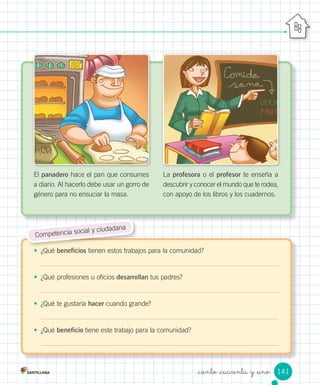 •	 ¿Qué	beneficios	tienen	estos	trabajos	para	la	comunidad?
•	 ¿Qué	profesiones	u	oficios	desarrollan	tus	padres?
•	 ¿Qué	te	gustaría	hacer	cuando	grande?
•	 ¿Qué	beneficio	tiene	este	trabajo	para	la	comunidad?
El	panadero	hace	el	pan	que	consumes	
a	diario.	Al	hacerlo	debe	usar	un	gorro	de	
género	para	no	ensuciar	la	masa.
La	profesora	o	el	profesor	te	enseña	a	
descubrir	y	conocer	el	mundo	que	te	rodea,	
con	apoyo	de	los	libros	y	los	cuadernos.
Competencia	social	y	ciudadana
141
_ciento _cuarenta y _uno
 