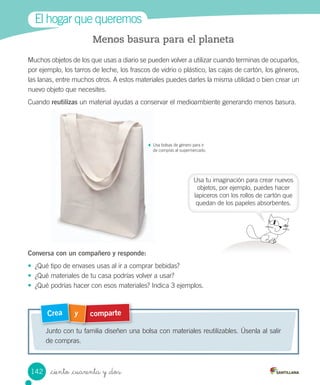 El	hogar	que	queremos
comparte
y
Crea
Junto	con	tu	familia	diseñen	una	bolsa	con	materiales	reutilizables.	Úsenla	al	salir	
de	compras.
Menos basura para el planeta
Muchos	objetos	de	los	que	usas	a	diario	se	pueden	volver	a	utilizar	cuando	terminas	de	ocuparlos,	
por	ejemplo,	los	tarros	de	leche,	los	frascos	de	vidrio	o	plástico,	las	cajas	de	cartón,	los	géneros,	
las	lanas,	entre	muchos	otros.	A	estos	materiales	puedes	darles	la	misma	utilidad	o	bien	crear	un	
nuevo	objeto	que	necesites.	
Cuando	reutilizas	un	material	ayudas	a	conservar	el	medioambiente	generando	menos	basura.
Conversa con un compañero y responde:
•	 ¿Qué	tipo	de	envases	usas	al	ir	a	comprar	bebidas?
•	 ¿Qué	materiales	de	tu	casa	podrías	volver	a	usar?
•	 ¿Qué	podrías	hacer	con	esos	materiales?	Indica	3	ejemplos.
Usa	tu	imaginación	para	crear	nuevos
objetos,	por	ejemplo,	puedes	hacer
lapiceros	con	los	rollos	de	cartón	que
quedan	de	los	papeles	absorbentes.
Usa	bolsas	de	género	para	ir
de	compras	al	supermercado.
142 _ciento _cuarenta y _dos
 