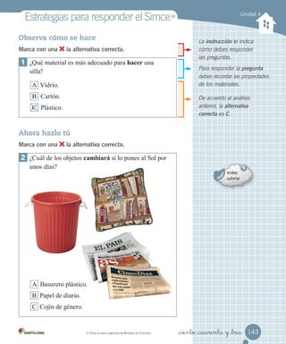 Unidad 4
Estrategias	para	responder	el	Simce
De acuerdo al análisis
anterior, la alternativa
correcta es C.
Para responder la pregunta
debes recordar las propiedades
de los materiales.
La instrucción te indica
cómo debes responder
las preguntas.
Observa cómo se hace
Marca con una la alternativa correcta.
1 ¿Qué material es más adecuado para hacer una
silla?
A Vidrio.
B Cartón.
C Plástico.
Ahora hazlo tú
Marca con una la alternativa correcta.
2 ¿Cuál de los objetos cambiará si lo pones al Sol por
unos días?
A Basurero plástico.
B Papel de diario.
C Cojín de género.
143
_ciento _cuarenta y _tres
MR
	Simce	es	marca	registrada	del	Ministerio	de	Educación.
MR
 