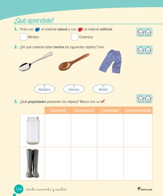 ¿Qué	aprendiste?
1.	 Pinta	con								el	material	natural	y	con								el	material	artificial.
	Mimbre																																	 	Cerámica
2.	 ¿De	qué	material	están	hechos	los	siguientes	objetos?	Une.
3.	 ¿Qué	propiedades	presentan	los	objetos?	Marca	con	un	 .
Elasticidad Transparencia Flexibilidad Impearmeabilidad
Madera Género Metal
144 _ciento _cuarenta y _cuatro
 