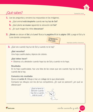 ¿Qué	sabes? Evaluación inicial
1. Lee	las	preguntas	y	encierra	tus	respuestas	en	las	imágenes.
a. ¿Qué	animal	está despierto	cuando	no	hay	luz de Sol?
b. ¿Qué	planta	se mueve	siguiendo	la	ubicación	del	Sol?
c. ¿En	qué	imagen	los	niños	descansan?
2. ¿Dónde	se	ubican	el	Sol	y	la	Luna?	Busca	la	pegatina 8	de	la	página 191	y	pega	el	Sol	y	la
Luna	donde	corresponda.
Habilidad científica: Comunicar
3. ¿Qué	ves	cuando	hay	luz	de	Sol	y	cuando	no	la	hay?
¿Qué necesitas?
Una	hoja	cuadriculada	y	lápices	de	colores.
¿Qué debes hacer?
• Observa	a	tu	alrededor	cuando	haya	luz	de	Sol	y	cuando	no	la	haya.
Resultados
En	la	hoja	cuadriculada,	haz	una	lista	de	las	cosas	que	ves	cuando	hay	luz	de	Sol	y	
cuando	no	la	hay.
Comunico mis resultados
Busca	el	cartón 8.	Dibuja	o	haz	un	collage	de	lo	que	observaste.
Compara	tus	dibujos	con	los	de	tus	compañeros.	¿En	qué	se	parecen?,	¿en	qué	se	
diferencian?
¿Qué	te	llamó	la
atención	cuando
hay	Sol	y	cuando
está	la	Luna?
147
_ciento _cuarenta y _siete
 