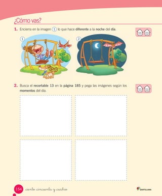 ¿Cómo	vas?
1.	 Encierra	en	la	imagen							lo	que	hace	diferente	a	la	noche	del	día.
2.	 Busca	el	recortable 13	en	la	página 185	y	pega	las	imágenes	según	los	
momentos	del	día.
1 2
1
154 _ciento _cincuenta y _cuatro
 