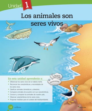 1
Unidad
Los animales son
seres vivos
_catorce
1
En esta unidad aprenderás a:
• Diferenciar	los	seres	vivos	de	la	materia	inerte.
• Reconocer	las	características	y	necesidades	de
los	seres	vivos.
• Clasificar	animales	domésticos	y	silvestres.
• Comparar	animales	de	acuerdo	con	sus	características.
• Conocer	y	comparar	los	animales	de	nuestro	país.
• Observar	características	de	los	seres	vivos.
• Proponer	medidas	para	el	cuidado	del	medioambiente.
14
 