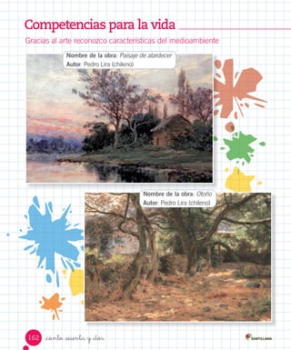 Competencias para la vida
Gracias	al	arte	reconozco	características	del	medioambiente
Nombre de la obra:	Paisaje de atardecer	
Autor:	Pedro	Lira	(chileno)
Nombre de la obra:	Otoño
Autor:	Pedro	Lira	(chileno)
162 _ciento _sesenta y _dos
 