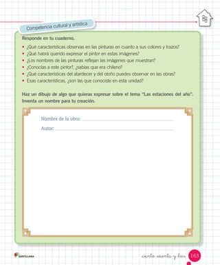 Responde en tu cuaderno.
•	 ¿Qué	características	observas	en	las	pinturas	en	cuanto	a	sus	colores	y	trazos?	
•	 ¿Qué	habrá	querido	expresar	el	pintor	en	estas	imágenes?
•	 ¿Los	nombres	de	las	pinturas	reflejan	las	imágenes	que	muestran?
•	 ¿Conocías	a	este	pintor?,	¿sabías	que	era	chileno?
•	 ¿Qué	características	del	atardecer	y	del	otoño	puedes	observar	en	las	obras?
•	 Esas	características,	¿son	las	que	conociste	en	esta	unidad?
Haz un dibujo de algo que quieras expresar sobre el tema “Las estaciones del año”.
Inventa un nombre para tu creación.
Responde en tu cuaderno.
Competencia	cultural	y	artística
Nombre de la obra:
Autor:
163
_ciento _sesenta y _tres
 