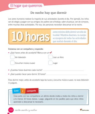 El	hogar	que	queremos
comparte
y
Crea
Crea	junto	con	tus	compañeros	un	afiche	donde	invites	a	todos	los	niños	a	dormir	
a	lo	menos	10	horas	diarias.	Luego,	péguenlo	en	los	pasillos	para	que	otros	niños	
aprendan	a	descansar	lo	necesario.
De noche hay que dormir
Los	seres	humanos	realizan	la	mayoría	de	sus	actividades	durante	el	día.	Por	ejemplo,	los	niños	
van	al	colegio	y	juegan	con	sus	amigos;	los	padres	van	al	trabajo,	salen	al	parque,	van	de	compras,	
entre	muchas	otras	actividades.	Por	eso,	las	personas	necesitan	descansar	en	la	noche.
Conversa con un compañero y responde:
•	 ¿Qué	haces	antes	de	acostarte?	Marca	con	un	 .
	
Ver	televisión	
	
Leer	un	libro	
	
Escuchar	música	suave	
	
Jugar
•	 ¿Cuántas	horas	duermes	cada	noche?	
•	 ¿Qué	puedes	hacer	para	dormir	10	horas?	
Para	dormir	mejor,	antes	de	acostarte	baja	las	luces	y	escucha	música	suave;	no	veas	televisión	
ni	juegues.
comomínimodebedormirunniñode
tu edad. Mientras duermes, tu cuerpo
se recupera de todas las actividades
que realizó durante el día.
10horas
164 _ciento _sesenta y _cuatro
 