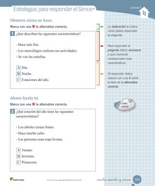 Unidad 5
Estrategias	para	responder	el	Simce
Al responder debes
marcar con una X sobre
la letra de la alternativa
correcta.
La instrucción te indica
cómo debes responder
la pregunta.
Para responder la
pregunta debes reconocer
a qué momento
corresponden esas
características.
Observa cómo se hace
Marca con una la alternativa correcta.
1 ¿Qué describen las siguientes características?
- Hace más frío.
- Los murciélagos realizan sus actividades.
- Se ven las estrellas.
A Día.
B Noche.
C Estaciones del año.
2 ¿Qué estación del año tiene las siguientes
características?
- Los árboles tienen frutos.
- Hace mucho calor.
- Las personas usan ropa liviana.
A Verano.
B Invierno.
C Primavera.
Ahora hazlo tú
Marca con una la alternativa correcta.
165
_ciento _sesenta y _cinco
MR
	Simce	es	marca	registrada	del	Ministerio	de	Educación.
MR
 