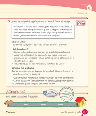 Unidad 5
Evaluación final
¿Cómo	te	fue?
Habilidad científica: Comunicar
3. ¿Cómo	sabes	que	la	fotografía	se	tomó	en	verano?	Vamos	a	investigar.
¿Qué necesitas?
Hoja	blanca,	lápiz	grafito,	lápices	de	colores,	plumones	o	témpera.
¿Qué debes hacer?
• Escribe	en	tu	cuaderno	una	lista	con	las	características	del	verano.
• Luego,	haz	un	listado	de	las	actividades	que	haces	en	verano.
• Elige	una	de	las	actividades	y	dibuja	en	la	hoja	blanca	a	Benjamín	en	la
situación	que	escogiste.
• Recuerda	dibujar	las	características	que	anotaste	del	verano.
Comunico mis resultados
Cuando	termines,	pega	en	la	pared	de	tu	sala	el	dibujo	de	Benjamín	en	
verano.	Responde	en	tu	cuaderno.
–	¿Qué	semejanzas	y	diferencias	tiene	tu	dibujo	con	los	de	tus	compañeros?
–	¿Cuántas	actividades	se	mostraron	en	los	dibujos?,	¿se	repitieron	algunas?
–	¿Cómo	sabes	que	la	fotografía	se	tomó	en	verano?
¿Cómo
¿Cómo te fue?
Pinta	tantos	 	como	 	obtuviste.
Busca
Prepara	la
prueba	5
A	Benjamín	le	pidieron	llevar	una	fotografía	de	cuando	tenía	2	años.	La	
única	indicación	de	la	profesora	fue	que	en	la	fotografía	se	reconociera	
una	estación	del	año.	Benjamín	quería	elegir	una	que	representara	el	
verano.	¿Qué	características	debía	tener	esa	fotografía?
167
_ciento _sesenta y _siete
 