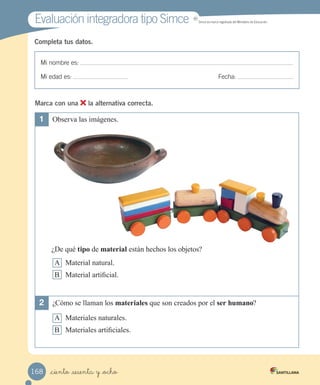 Mi nombre es:
Mi edad es: Fecha:
Completa tus datos.
Evaluación integradora tipo Simce
Evaluación integradora tipo Simce
Mi nombre es:
Mi edad es: Fecha:
Completa tus datos.
1	 Observa las imágenes.
¿De qué tipo de material están hechos los objetos?
A Material natural.
B Material artificial.
2	 ¿Cómo se llaman los materiales que son creados por el ser humano?
A Materiales naturales.
B Materiales artificiales.
MR
Simce es marca registrada del Ministerio de Educación.
Marca con una la alternativa correcta.
_ciento _sesenta y _ocho
168
 