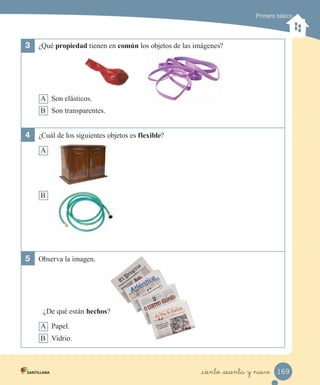 Primero básico
3	 ¿Qué propiedad tienen en común los objetos de las imágenes?
A Son elásticos.
B Son transparentes.
4	 ¿Cuál de los siguientes objetos es flexible?
A
B
5	 Observa la imagen.
¿De qué están hechos?
A Papel.
B Vidrio.
169
_ciento _sesenta y nueve
 