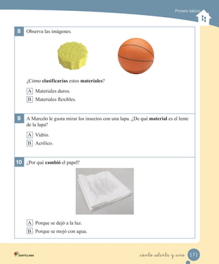 Primero básico
8	 Observa las imágenes.
¿Cómo clasificarías estos materiales?
A Materiales duros.
B Materiales flexibles.
9	 A Marcelo le gusta mirar los insectos con una lupa. ¿De qué material es el lente
de la lupa?
A Vidrio.
B Acrílico.
10	 ¿Por qué cambió el papel?
A Porque se dejó a la luz.
B Porque se mojó con agua.
171
_ciento _setenta y _uno
 