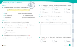 Pega
aquí
Pega
aquí
Pega
aquí
Pega
aquí
Pega
aquí
5.	 Si te pidieran hacer un peluche, ¿qué propiedades debería tener el material
que usarías? Marca con un tus respuestas.
Duro Elástico Flexible
Transparente Impermeable Blando
Módulo 3
6.	 ¿Qué cambia en un resorte si se le estira? Encierra.
Color Tamaño Forma
7.	 ¿Qué pasa con el papel de diario si se le pone en agua? Dibuja.
8.	 Si dejamos una hoja blanca al Sol, ¿qué cambiaría en el papel? Marca
con un .
Forma Color Tamaño
Módulo 1
1.	 Completa las oraciones con las palabras correspondientes.
algodón - materiales - artificiales
a.	 Los pueden ser naturales o artificiales.
b.	 La madera y el son materiales naturales.
c.	 Los materiales son creados por el ser humano.
Módulo 2
2.	 ¿Qué propiedad en común tienen el plástico y la goma? Pinta.
Transparencia Flexibilidad Elasticidad
3.	 ¿Por qué las ventanas son de vidrio? Marca con un .
Porque es duro.
Porque es transparente.
4.	 ¿Qué material usarías para hacer un volantín? Marca con un .
Lana Plástico Cartón
Prepara la prueba 4 • Repaso
Completa las oraciones con las palabras correspondientes.
Desprende,		
responde		
y	pega	en		
tu	cuaderno
Casa del Saber
 