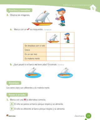 Diferenciar los seres vivos de la materia inerte
3.	 Observa	las	imágenes.
a.	 	Marca	con	un	 	tus	respuestas.	Comparar
b.	 ¿Qué	pasará	si	el	barco	no	tiene	pilas?	Enciérralo.	Predecir
Los	seres	vivos	son	diferentes	a	la	materia	inerte.
Sintetiza
1.	 Marca	con	una	 	la	alternativa	correcta.
A 	El	niño	se	parece	al	barco	porque	respira	y	se	alimenta.
B 	El	niño	es	diferente	al	barco	porque	respira	y	se	alimenta.
Ponte a prueba
Practica y resuelve
Se	desplaza	por	sí	solo
Crece
Es	un	ser	vivo
Es	materia	inerte
19
_diecinueve
 
