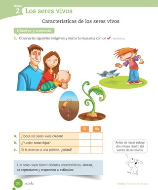 Módulo
Los seres vivos
2
Observa y comenta
Los	seres	vivos	tienen	distintas	características:	crecen,
se reproducen	y	responden a estímulos.
1.	 Observa	las	siguientes	imágenes	y	marca	tu	respuesta	con	un					.	Identificar
Características de los seres vivos
Sí No
¿Todos	los	seres	vivos	crecen?
¿Pueden	tener hijos?
Si	te	acercas	a	una	paloma,	¿volará?
a.	
b.	
c.	
Antes	de	nacer	estuve
dos	meses	dentro	del
vientre	de	mi	mamá.
20 Unidad 1 / Ciencias de la vida
veinte
 