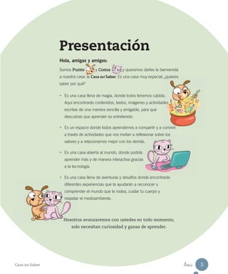 Presentación
Hola, amigas y amigos:
Somos Punto y Coma y queremos darles la bienvenida
a nuestra casa: la Casa del Saber. Es una casa muy especial, ¿quieres
saber por qué?
• Es una casa llena de magia, donde todos tenemos cabida.
Aquí encontrarás contenidos, textos, imágenes y actividades
escritas de una manera sencilla y amigable, para que
descubras que aprender es entretenido.
• Es un espacio donde todos aprendemos a compartir y a convivir,
a través de actividades que nos invitan a reflexionar sobre los
valores y a relacionarnos mejor con los demás.
• Es una casa abierta al mundo, donde podrás
aprender más y de manera interactiva gracias
a la tecnología.
• Es una casa llena de aventuras y desafíos donde encontrarás
diferentes experiencias que te ayudarán a reconocer y
comprender el mundo que te rodea, cuidar tu cuerpo y
respetar el medioambiente.
Nosotros avanzaremos con ustedes en todo momento,
solo necesitan curiosidad y ganas de aprender.
Casa del Saber _tres 3
 