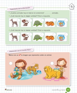 Marca con un la imagen que representa cuidar un animal.
Tratamiento	de	la	información
Marca con un la imagen que representa cuidar un animal.
Interacción	con	el	mundo	físico
•	 ¿Cuántos	animales	hay	en	total	en	el	condominio?	 	animales.
•	 ¿Cuál	mascota	hay	en	mayor	cantidad?	Pinta	tu	respuesta.
•	 ¿Cuál	mascota	hay	en	menor	cantidad?	Pinta	tu	respuesta.
49
_cuarenta y nueve
 