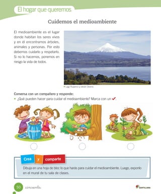 El	hogar	que	queremos
Cuidemos el medioambiente
El	medioambiente	es	el	lugar	
donde	habitan	los	seres	vivos	
y	en	él	encontramos	árboles,	
animales	y	personas.	Por	esto	
debemos	cuidarlo	y	respetarlo.	
Si	no	lo	hacemos,	ponemos	en	
riesgo	la	vida	de	todos.
Conversa con un compañero y responde:
•	 ¿Qué	pueden	hacer	para	cuidar	el	medioambiente?	Marca	con	un	 .
comparte
y
Crea
Dibuja	en	una	hoja	de	bloc	lo	que	harás	para	cuidar	el	medioambiente.	Luego,	exponlo	
en	el	mural	de	tu	sala	de	clases.
	Lago	Rupanco	y	volcán	Osorno.
50 _cincuenta
 