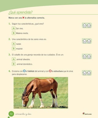 ¿Qué	aprendiste?
Marca con una la alternativa correcta.
1.	 Según	tus	características,	¿qué	eres?
A 	Ser	vivo.
B 	Materia	inerte.
2.	 Una	característica	de	los	seres	vivos	es:
A 	nadar.
B 	respirar.
3.	 El	caballo	de	una	granja	necesita	de	tus	cuidados.	Él	es	un:
A 		animal	silvestre.
B 		animal	doméstico.
4.	 Encierra	con						el	hábitat	del	animal	y	con						la	estructura	que	le	sirve	
para	desplazarse.	
52 _cincuenta y _dos
 