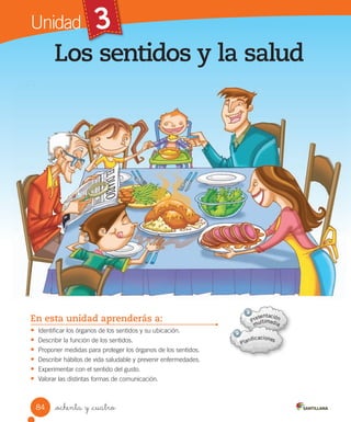 84 _ochenta y _cuatro
Los sentidos y la salud
En esta unidad aprenderás a:
• Identificar	los	órganos	de	los	sentidos	y	su	ubicación.
• Describir	la	función	de	los	sentidos.
• Proponer	medidas	para	proteger	los	órganos	de	los	sentidos.
• Describir	hábitos	de	vida	saludable	y	prevenir	enfermedades.
• Experimentar	con	el	sentido	del	gusto.
• Valorar	las	distintas	formas	de	comunicación.
Unidad
Los sentidos y la salud
3
 