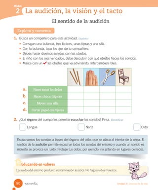 Módulo
La audición, la visión y el tacto
2
Escuchamos	los	sonidos	a	través	del	órgano	del	oído,	que	se	ubica	al	interior	de	la	oreja.	El	
sentido	de	la	audición	permite	escuchar	todos	los	sonidos	del	entorno	y	cuando	un	sonido	es	
molesto	se	provoca	un	ruido.	Protege	tus	oídos,	por	ejemplo,	no	gritando	en	lugares	cerrados.
El sentido de la audición
Explora y comenta
1.	 Busca	un	compañero	para	esta	actividad.	Explorar
•	 Consigan	una	bufanda,	tres	lápices,	unas	tijeras	y	una	silla.
•	 Con	la	bufanda,	tapa	los	ojos	de	tu	compañero.
•	 Debes	hacer	diversos	sonidos	con	los	objetos.
•	 El	niño	con	los	ojos	vendados,	debe	descubrir	con	qué	objetos	haces	los	sonidos.
•	 Marca	con	un	 	los	objetos	que	va	adivinando.	Intercambien	roles.
Hacer sonar los dedos
Hacer chocar lápices
Mover una silla
Cortar papel con tijeras
2.	 ¿Qué	órgano	del	cuerpo	les	permitió	escuchar	los	sonidos?	Pinta.	Identificar
	Lengua																																											 	Nariz																																											 	Oído
a.
b.
c.
d.
Los ruidos del entorno producen contaminación acústica. No hagas ruidos molestos.
Educando en valores
90 Unidad 3 / Ciencias de la vida
noventa
 