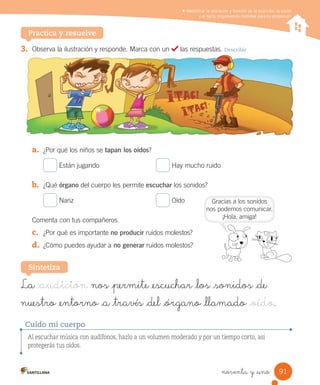 Identificar la ubicación y función de la audición, la visión
y el tacto proponiendo medidas para su protección
Practica y resuelve
3.	 Observa	la	ilustración	y	responde.	Marca	con	un	 	las	respuestas.	Describir
a.	 ¿Por	qué	los	niños	se	tapan los oídos?
	Están	jugando	 	Hay	mucho	ruido
b.	 ¿Qué	órgano	del	cuerpo	les	permite	escuchar	los	sonidos?
	Nariz	 	Oído
Comenta	con	tus	compañeros.
c.	 ¿Por	qué	es	importante	no producir	ruidos	molestos?
d.	 ¿Cómo	puedes	ayudar	a	no generar	ruidos	molestos?
La _audición nos _permite _escuchar _los _sonidos _de
nuestro _entorno _a _través _del _órgano _llamado _oído.
Sintetiza
Al escuchar música con audífonos, hazlo a un volumen moderado y por un tiempo corto, así
protegerás tus oídos.
Cuido mi cuerpo
Gracias	a	los	sonidos
nos	podemos	comunicar.
¡Hola,	amiga!
91
noventa y _uno
 