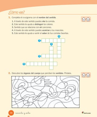 ¿Cómo	vas?
1.	 Completa	el	crucigrama	con	el	nombre del sentido.
1.	A	través	de	este	sentido	puedes	oler	la	comida.
2.	Este	sentido	te	ayuda	a	distinguir	los	colores.
3.	Sentido	que	se	relaciona	con	oír	canciones.
4.	A	través	de	este	sentido	puedes	acariciar	a	tus	mascotas.
5.	Este	sentido	te	ayuda	a	sentir	el	sabor	de	tus	comidas	favoritas.
	
2.	 Descubre	los	órganos del cuerpo	que	perciben	los	sentidos.	Píntalos.
2
4
1
5
3
98 noventa y _ocho
 