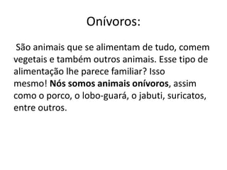 Onívoros:
São animais que se alimentam de tudo, comem
vegetais e também outros animais. Esse tipo de
alimentação lhe parece familiar? Isso
mesmo! Nós somos animais onívoros, assim
como o porco, o lobo-guará, o jabuti, suricatos,
entre outros.
 