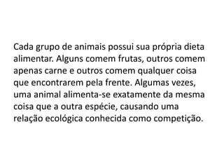 Cada grupo de animais possui sua própria dieta
alimentar. Alguns comem frutas, outros comem
apenas carne e outros comem qualquer coisa
que encontrarem pela frente. Algumas vezes,
uma animal alimenta-se exatamente da mesma
coisa que a outra espécie, causando uma
relação ecológica conhecida como competição.
 
