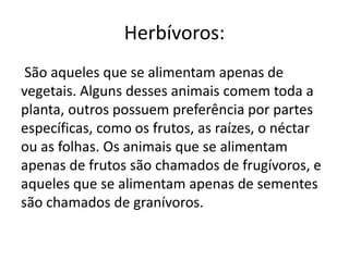 Herbívoros:
São aqueles que se alimentam apenas de
vegetais. Alguns desses animais comem toda a
planta, outros possuem preferência por partes
específicas, como os frutos, as raízes, o néctar
ou as folhas. Os animais que se alimentam
apenas de frutos são chamados de frugívoros, e
aqueles que se alimentam apenas de sementes
são chamados de granívoros.
 