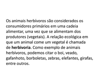 Os animais herbívoros são considerados os
consumidores primários em uma cadeia
alimentar, uma vez que se alimentam dos
produtores (vegetais). A relação ecológica em
que um animal come um vegetal é chamada
de herbivoria. Como exemplo de animais
herbívoros, podemos citar o boi, veado,
gafanhoto, borboletas, zebras, elefantes, girafas,
entre outros.
 