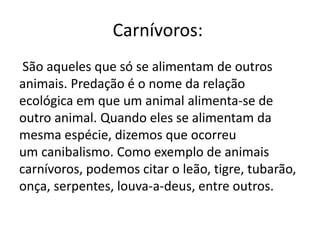 Carnívoros:
São aqueles que só se alimentam de outros
animais. Predação é o nome da relação
ecológica em que um animal alimenta-se de
outro animal. Quando eles se alimentam da
mesma espécie, dizemos que ocorreu
um canibalismo. Como exemplo de animais
carnívoros, podemos citar o leão, tigre, tubarão,
onça, serpentes, louva-a-deus, entre outros.
 
