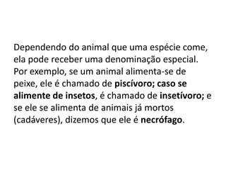 Dependendo do animal que uma espécie come,
ela pode receber uma denominação especial.
Por exemplo, se um animal alimenta-se de
peixe, ele é chamado de piscívoro; caso se
alimente de insetos, é chamado de insetívoro; e
se ele se alimenta de animais já mortos
(cadáveres), dizemos que ele é necrófago.
 