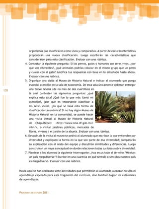 organismos que clasificaron como vivos y compararlas. A partir de esas características
             propondrán una nueva clasificación. Luego escribirán las características que
             consideraron para esta clasificación. Evaluar con una rúbrica.
          4. Contestar la siguiente pregunta: Si los perros, gatos y humanos son seres vivos, ¿por
             qué son diferentes?, ¿qué animales podrías colocar en el mismo grupo que un perro
             y cuáles con el gato? Justifica tus respuestas con base en lo estudiado hasta ahora.
             Evaluar con una rúbrica.
          5. Organizar una visita al Museo de Historia Natural e indicar al alumnado que ponga
             especial atención en la sala de taxonomía. De esta sala únicamente deberán entregar
             una breve reseña (de no más de dos cuartillas) en
120
             la cual contesten las siguientes preguntas: ¿qué
             explica esta sala? ¿Qué fue lo que más llamó mi
             atención?, ¿por qué es importante clasificar a
             los seres vivos?, ¿en qué se basa esta forma de
             clasificación taxonómica? Si no hay algún Museo de
             Historia Natural en la comunidad, se puede hacer
             una visita virtual al Museo de Historia Natural
             de      Chapultepec:     <http://www.sma.df.gob.mx/
             mhn/>, o visitar jardines públicos, mercados de
             flores, viveros o el jardín de la abuela. Evaluar con una rúbrica.
          6. Después de la visita al museo se pedirá al alumnado que escriban lo que entienden por
             diversidad y expliquen la forma en la que son parte de esa diversidad; compararán
             su explicación con el resto del equipo y discutirán similitudes y diferencias. Luego
             construirán un mapa conceptual en donde relacionen todas sus ideas sobre diversidad.
          7. Plantear a los alumnos la siguiente interrogante: ¿haz escuchado el término “México:
             un país megadiverso”? Escribe en una cuartilla en qué sentido o sentidos nuestro país
             es megadiverso. Evaluar con una rúbrica.


      Hasta aquí se han realizado siete actividades que permitirán al alumnado alcanzar no sólo el
      aprendizaje esperado para este fragmento del currículo, sino también lograr los estándares
      de aprendizaje.



      Programas   de estudio   2011
 