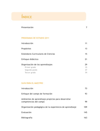 Í ndice

Presentación                                                 7




PROGRAMAS DE ESTUDIO 2011

Introducción                                                11

Propósitos                                                  13

Estándares Curriculares de Ciencias                         15

Enfoque didáctico                                           21

Organización de los aprendizajes                            29
   Primer grado                                             35
   Segundo grado                                            47
   Tercer grado                                             59




GUÍA PARA EL MAESTRO

Introducción                                                73

Enfoque del campo de formación                              93

Ambientes de aprendizaje propicios para desarrollar
competencias del campo                                      99

Organización pedagógica de la experiencia de aprendizaje   109

Evaluación                                                 145

Bibliografía                                               163
 