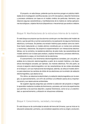 El proyecto, en este bloque, pretende que los alumnos pongan en práctica habili-
     dades de la investigación científica escolar, con el fin de explicar y describir fenómenos
     y procesos cotidianos con base en el modelo cinético de partículas. Asimismo, que
     relacione algunas características y manifestaciones de la materia en ciertas aplicacio-
     nes tecnológicas u objetos técnicos (dispositivos o mecanismos) que analice o elabore.




     Bloque IV. Manifestaciones de la estructura interna de la materia

     En este bloque se propone que los alumnos construyan una idea básica del modelo de
     átomo, que les permita un primer acercamiento a la explicación de algunos fenómenos
     eléctricos y luminosos. Se plantea una revisión histórica para analizar cómo los cientí-
     ficos fueron deduciendo un modelo atómico constituido por un núcleo (con protones
     y neutrones) y electrones. Se propone la experimentación con interacciones electros-
     táticas, con la corriente y la resistencia eléctrica; de este modo, las características del
52   modelo atómico son la base para analizar y explicar fenómenos y procesos eléctricos,
     considerando la carga y el movimiento de los electrones.
          El acercamiento a los fenómenos electromagnéticos considera, por una parte, el
     análisis de la inducción electromagnética a partir de la revisión histórica y de dispo-
     sitivos tecnológicos actuales; por ejemplo, los motores eléctricos. Por otra parte, se
     vincula el espectro electromagnético con las características de las ondas estudiadas
     en el bloque I, con sus implicaciones tecnológicas; además, se utiliza el modelo atómi-
     co para relacionar los cambios de órbita de los electrones con la emisión de radiación
     electromagnética, que abarca la luz.
          Por último, se relaciona la electricidad y la radiación electromagnética con la ener-
     gía y su aprovechamiento, con el fin de contribuir a la reflexión acerca de su importan-
     cia social y sus repercusiones ambientales.
          Se sugieren algunas preguntas que orienten la selección del proyecto e integren
     lo aprendido mediante el análisis de fenómenos y procesos, así como de experimentos
     que permitan a los alumnos describir y explicar fenómenos, como la luz y la electrici-
     dad, su aprovechamiento y utilización en situaciones cotidianas.




     Bloque V. Conocimiento, sociedad y tecnología

     En este bloque se da continuidad al estudio del tema del Universo, que se inicia en la
     educación preescolar y primaria, y se consideran aspectos como su origen y evolución;
 
