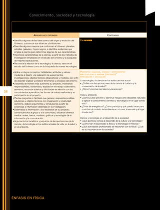 Bloque V. Conocimiento, sociedad y tecnología

      Competencias   que se favorecen:	 Comprensión     de fenómenos y procesos naturales desde la perspectiva científica • Comprensión de los
                                          alcances y limitaciones de la ciencia y del desarrollo tecnológico en diversos contextos • Toma de decisiones
                                          informadas para el cuidado del ambiente y la promoción de la salud orientadas a la cultura de la prevención

                               A prendizajes    esperados                                                                C ontenidos

      •	Identifica algunas de las ideas acerca del origen y evolución del               El   universo
        Universo, y reconoce sus alcances y limitaciones.                               •	Teoría de “La gran explosión”; evidencias que la sustentan,
      •	Describe algunos cuerpos que conforman al Universo: planetas,                     alcances y limitaciones.
        estrellas, galaxias y hoyos negros, e identifica evidencias que                 •	Características de los cuerpos cósmicos: dimensiones, tipos;
        emplea la ciencia para determinar algunas de sus características.                 radiación electromagnética que emiten, evolución de las estrellas;
      •	Reconoce características de la ciencia, a partir de los métodos de                componentes de las galaxias, entre otras. La Vía Láctea y el Sol.
        investigación empleados en el estudio del Universo y la búsqueda                •	Astronomía y sus procedimientos de investigación: observación,
        de mejores explicaciones.                                                         sistematización de datos, uso de evidencia.
      •	Reconoce la relación de la tecnología y la ciencia, tanto en el                 •	Interacción de la tecnología y la ciencia en el conocimiento del
        estudio del Universo como en la búsqueda de nuevas tecnologías.                   Universo.

      •	Aplica e integra conceptos, habilidades, actitudes y valores                    P royecto : imaginar , diseñar y experimentar
        mediante el diseño y la realización de experimentos,                            para explicar o innovar ( opciones )*

        investigaciones, objetos técnicos (dispositivos) y modelos, con el fin
                                                                                        I ntegración y aplicación
        de describir explicar y predecir fenómenos y procesos del entorno.              La tecnología y la ciencia en los estilos de vida actual.
      •	Desarrolla de manera más autónoma su proyecto, mostrando                        •	¿Cuáles son las aportaciones de la ciencia al cuidado y la
        responsabilidad, solidaridad y equidad en el trabajo colaborativo;                conservación de la salud?
        asimismo, reconoce aciertos y dificultades en relación con los                  •	¿Cómo funcionan las telecomunicaciones?
58      conocimientos aprendidos, las formas de trabajo realizadas y su
        participación en el proyecto.                                                   Física y ambiente.
      •	Plantea preguntas o hipótesis que generen respuestas posibles,                  •	¿Cómo puedo prevenir y disminuir riesgos ante desastres naturales
        soluciones u objetos técnicos con imaginación y creatividad;                      al aplicar el conocimiento científico y tecnológico en el lugar donde
        asimismo, elabora argumentos y conclusiones a partir de                           vivo?
        evidencias e información obtenidas en la investigación.                         •	¿Crisis de energéticos? ¿Cómo participo y qué puedo hacer para
      •	Sistematiza la información y los resultados de su proyecto,                       contribuir al cuidado del ambiente en mi casa, la escuela y el lugar
        comunicándolos al grupo o a la comunidad, utilizando diversos                     donde vivo?
        medios: orales, textos, modelos, gráficos y tecnologías de la
        información y la comunicación.                                                  Ciencia y tecnología en el desarrollo de la sociedad.
      •	Argumenta los beneficios y perjuicios de las aportaciones de la                 •	¿Qué aporta la ciencia al desarrollo de la cultura y la tecnología?
        ciencia y la tecnología en los estilos actuales de vida, en la salud y          •	¿Cómo han evolucionado la física y la tecnología en México?
        en el ambiente.                                                                 •	¿Qué actividades profesionales se relacionan con la física? ¿Cuál
                                                                                          es su importancia en la sociedad?

     *	 Es necesario destacar la importancia de desarrollar un proyecto de cierre del curso, para ello puede partirse de una de las opciones de preguntas para generarlo,
        o bien de otras que surjan de las inquietudes de los alumnos.




     ÉNFASIS EN FÍSICA
 