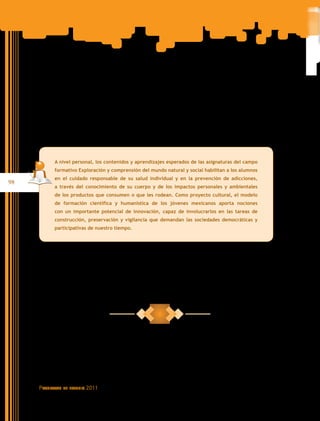 A nivel personal, los contenidos y aprendizajes esperados de las asignaturas del campo
           formativo Exploración y comprensión del mundo natural y social habilitan a los alumnos
           en el cuidado responsable de su salud individual y en la prevención de adicciones,
98
           a través del conocimiento de su cuerpo y de los impactos personales y ambientales
           de los productos que consumen o que les rodean. Como proyecto cultural, el modelo
           de formación científica y humanística de los jóvenes mexicanos aporta nociones
           con un importante potencial de innovación, capaz de involucrarlos en las tareas de
           construcción, preservación y vigilancia que demandan las sociedades democráticas y
           participativas de nuestro tiempo.




     Programas   de estudio   2011
 