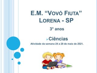 E.M. “VOVÓ FIUTA”
LORENA - SP
3° anos
Ciências
Atividade da semana 24 a 28 de maio de 2021.
 