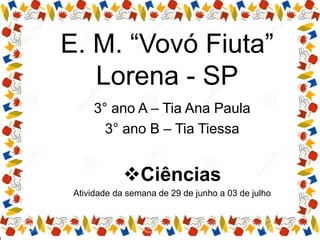 E. M. “Vovó Fiuta”
Lorena - SP
3° ano A – Tia Ana Paula
3° ano B – Tia Tiessa
Ciências
Atividade da semana de 29 de junho a 03 de julho
 
