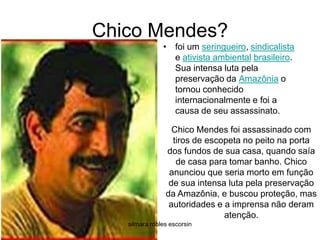Chico Mendes?foi um seringueiro, sindicalista e ativista ambientalbrasileiro. Sua intensa luta pela preservação da Amazônia o tornou conhecido internacionalmente e foi a causa de seu assassinato. Chico Mendes foi assassinado com tiros de escopeta no peito na porta dos fundos de sua casa, quando saía de casa para tomar banho. Chico anunciou que seria morto em função de sua intensa luta pela preservação da Amazônia, e buscou proteção, mas autoridades e a imprensa não deram atenção. silmara robles escorsin
