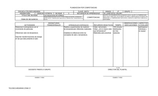 PLANEACION POR COMPETENCIAS

          ESCUELA TELESECUNDARIA:                                                                        CLAVE: 30DTV                     GRADO         2º               GRUPO:
            ASIGNATURA:       CIENCIAS II (FISICA)      BLOQUE                           3              SECUENCIA DE APRENDIZAJE        18.-¿QUÉ ES EL CALOR?
              TITULO DEL BLOQUE       Las interacciones de la Materia.                                                                  EXPLICA LOS FENOMENOS RELACIONADOS CON EL CALOR Y LA TEMPERATURA
                                               TRANSFORMACION ENTRE CALOR Y OTRAS FORMAS DE ENERGIA. DIFERENCIAS                        EN EL AULA, PARA QUE LOS ALUMNOS VALORAN LA IMPORTANCIA DE MEDIR CON
                                               ENTRE CALOR Y TEMPERATURA. MEDICION DE TEMPERATURA, TRANSFERENCIA DE
                                                                                                                      COMPETENCIAS      PRESICION. LA TEMPERATURA TANTO EN EL CONTEXTO CIENTIFICO COMO EN LA
               TEMA DE SECUENCIA:              CALOR.                                                                                   VIDA DIARIA.


                                                     ASIGNATURAS                                                                                                         OBSERVACIONES ASPECTOS
                    ACTIVIDADES                     TRANSVERSALES                        APRENDIZAJES ESPERADOS             RECURSOS DIDACTICOS            TIEMPO        ADECUACIONES A EVALUAR
       Relacionar la temperatura con el                                          Realiza a experimentos de medicion         Video: termometro           150 minutos                    participacion
       movimiento de particulas.                                                 de temperaturaen diferentes materiales.    Video: ¿Es lo mismo calor   distribuidos                   individual y
                                                                                                                            que temperatura?            en tres                        en equipo
       Diferenciar calor de temperatura.                                         Establece la diferencia entre los          Materiales para practicas   sesiones.
                                                                                 conceptos de calor y temperatura.
       Describir transformaciones de energia
       en las que esta presente el calor




                                                                                                                                                             Vo. Bo.
                         DOCENTE FRENTE A GRUPO                                                                                                DIRECTOR DEL PLANTEL


                     _________________________________                                                                                  _________________________________
                                  NOMBRE Y FIRMA                                                                                                        NOMBRE Y FIRMA




TELESECUNDARIAS ZONA 31
 