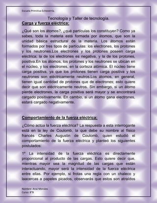 Escuela Primitiva Echeverría.
Tecnología y Taller de tecnología.
Nombre: Anai Morales
Curso: 8°B
Carga y fuerza eléctrica:
¿Qué son los átomos?, ¿qué partículas los constituyen? Como ya
sabes, toda la materia está formada por átomos, que son la
unidad básica estructural de la materia. Los átomos están
formados por tres tipos de partículas: los electrones, los protones
y los neutrones.Los electrones y los protones poseen carga
eléctrica; la de los electrones es negativa, y la de los protones,
positiva.En los átomos, los protones y los neutrones se ubican en
el núcleo, y los electrones, en la corteza atómica. El núcleo tiene
carga positiva, ya que los protones tienen carga positiva y los
neutrones son eléctricamente neutros.Los átomos, en general,
tienen igual cantidad de protones que de electrones; esto quiere
decir que son eléctricamente neutros. Sin embargo, si un átomo
pierde electrones, la carga positiva será mayor y se encontrará
cargado positivamente. En cambio, si un átomo gana electrones,
estará cargado negativamente.
Comportamiento de la fuerza eléctrica:
¿Cómo actúa la fuerza eléctrica? La respuesta a esta interrogante
está en la ley de Coulomb, la que debe su nombre al físico
francés Charles Augustin de Coulomb, quien estudió el
comportamiento de la fuerza eléctrica y planteó los siguientes
postulados:
1º La intensidad de la fuerza eléctrica es directamente
proporcional al producto de las cargas. Esto quiere decir que,
mientras mayor sea la magnitud de las cargas que están
interactuando, mayor será la intensidad de la fuerza eléctrica
entre ellas. Por ejemplo, si frotas una regla con un chaleco y
laacercas a papeles picados, observarás que estos son atraídos
 