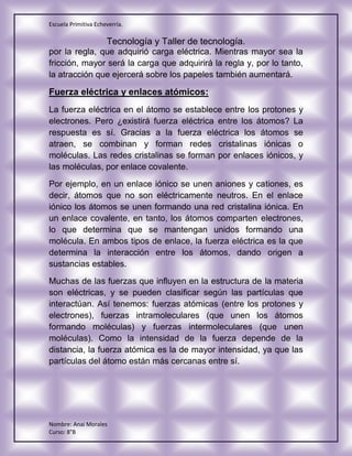 Escuela Primitiva Echeverría.
Tecnología y Taller de tecnología.
Nombre: Anai Morales
Curso: 8°B
por la regla, que adquirió carga eléctrica. Mientras mayor sea la
fricción, mayor será la carga que adquirirá la regla y, por lo tanto,
la atracción que ejercerá sobre los papeles también aumentará.
Fuerza eléctrica y enlaces atómicos:
La fuerza eléctrica en el átomo se establece entre los protones y
electrones. Pero ¿existirá fuerza eléctrica entre los átomos? La
respuesta es sí. Gracias a la fuerza eléctrica los átomos se
atraen, se combinan y forman redes cristalinas iónicas o
moléculas. Las redes cristalinas se forman por enlaces iónicos, y
las moléculas, por enlace covalente.
Por ejemplo, en un enlace iónico se unen aniones y cationes, es
decir, átomos que no son eléctricamente neutros. En el enlace
iónico los átomos se unen formando una red cristalina iónica. En
un enlace covalente, en tanto, los átomos comparten electrones,
lo que determina que se mantengan unidos formando una
molécula. En ambos tipos de enlace, la fuerza eléctrica es la que
determina la interacción entre los átomos, dando origen a
sustancias estables.
Muchas de las fuerzas que influyen en la estructura de la materia
son eléctricas, y se pueden clasificar según las partículas que
interactúan. Así tenemos: fuerzas atómicas (entre los protones y
electrones), fuerzas intramoleculares (que unen los átomos
formando moléculas) y fuerzas intermoleculares (que unen
moléculas). Como la intensidad de la fuerza depende de la
distancia, la fuerza atómica es la de mayor intensidad, ya que las
partículas del átomo están más cercanas entre sí.
 