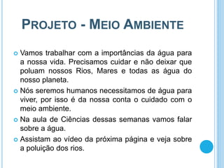 PROJETO - MEIO AMBIENTE
 Vamos trabalhar com a importâncias da água para
a nossa vida. Precisamos cuidar e não deixar que
poluam nossos Rios, Mares e todas as água do
nosso planeta.
 Nós seremos humanos necessitamos de água para
viver, por isso é da nossa conta o cuidado com o
meio ambiente.
 Na aula de Ciências dessas semanas vamos falar
sobre a água.
 Assistam ao vídeo da próxima página e veja sobre
a poluição dos rios.
 