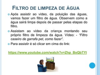 FILTRO DE LIMPEZA DE ÁGUA
 Após assistir ao vídeo, da poluição das águas,
vamos fazer um filtro de água. Observem como a
água sairá limpa depois de passar pelas etapas do
filtro.
 Assistam ao vídeo da criança montando seu
próprio filtro de limpeza da água. Vídeo: - “Filtro
caseiro de garrafa pet, como fazer”.
 Para assistir é só clicar em cima do link:
https://www.youtube.com/watch?v=Zhp_BxQbTYI
 
