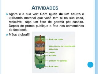 ATIVIDADES
 Agora é a sua vez: Com ajuda de um adulto e
utilizando material que você tem ai na sua casa,
reciclável, faça um filtro de garrafa pet caseiro.
Depois de pronto publique a foto nos comentários
do facebook.
 Mãos a obra!!!
 